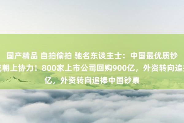 国产精品 自拍偷拍 驰名东谈主士：中国最优质钞票或已形成朝上协力！800家上市公司回购900亿，外资转向追捧中国钞票