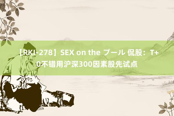 【RKI-278】SEX on the プール 侃股：T+0不错用沪深300因素股先试点