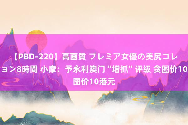 【PBD-220】高画質 プレミア女優の美尻コレクション8時間 小摩：予永利澳门“增抓”评级 贪图价10港元