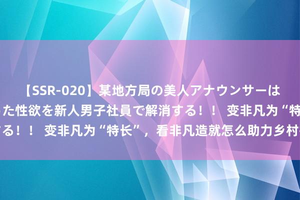 【SSR-020】某地方局の美人アナウンサーは忙し過ぎて溜まりまくった性欲を新人男子社員で解消する！！ 变非凡为“特长”，看非凡造就怎么助力乡村振兴