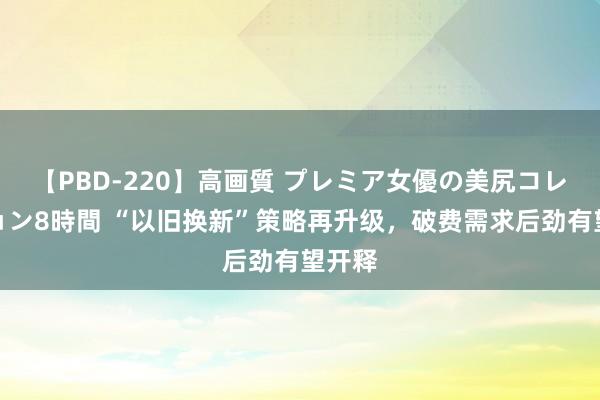 【PBD-220】高画質 プレミア女優の美尻コレクション8時間 “以旧换新”策略再升级，破费需求后劲有望开释