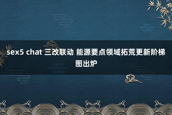 sex5 chat 三改联动 能源要点领域拓荒更新阶梯图出炉