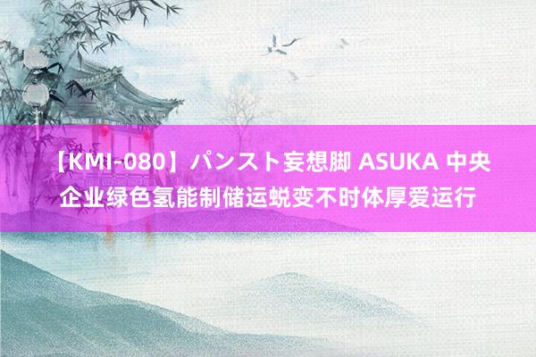 【KMI-080】パンスト妄想脚 ASUKA 中央企业绿色氢能制储运蜕变不时体厚爱运行