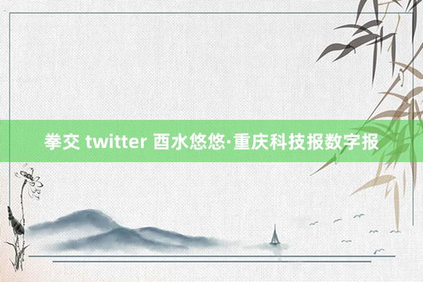 拳交 twitter 酉水悠悠·重庆科技报数字报