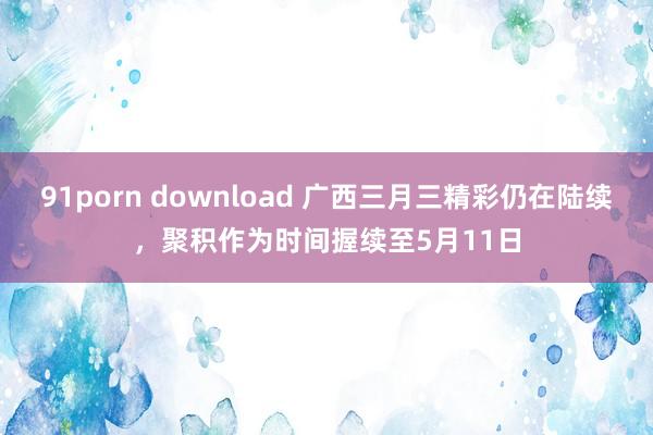 91porn download 广西三月三精彩仍在陆续，聚积作为时间握续至5月11日