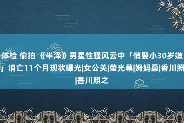 体检 偷拍 《半泽》男星性骚风云中「悄娶小30岁嫩妻」　消亡11个月现状曝光|女公关|萤光幕|姆妈桑|香川照之