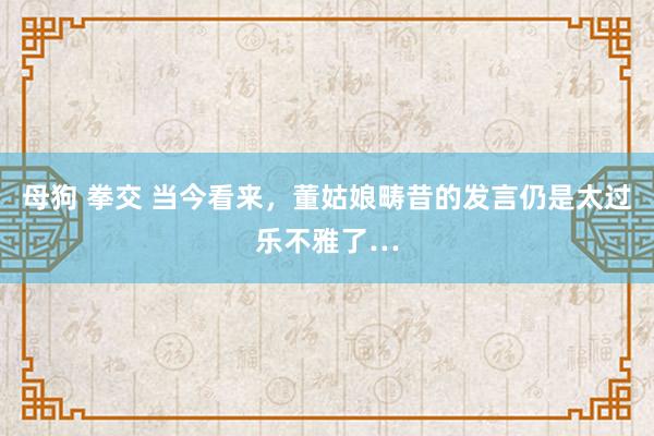 母狗 拳交 当今看来，董姑娘畴昔的发言仍是太过乐不雅了…