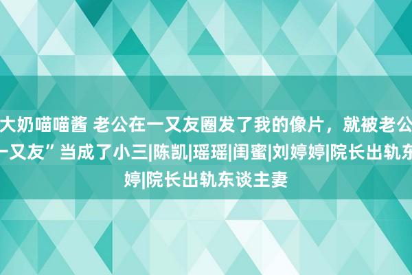 大奶喵喵酱 老公在一又友圈发了我的像片，就被老公的“女一又友”当成了小三|陈凯|瑶瑶|闺蜜|刘婷婷|院长出轨东谈主妻