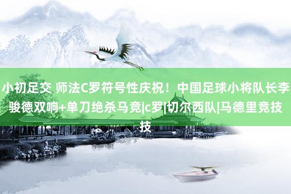 小初足交 师法C罗符号性庆祝！中国足球小将队长李骏德双响+单刀绝杀马竞|c罗|切尔西队|马德里竞技