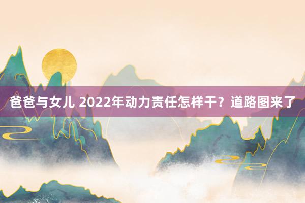 爸爸与女儿 2022年动力责任怎样干？道路图来了