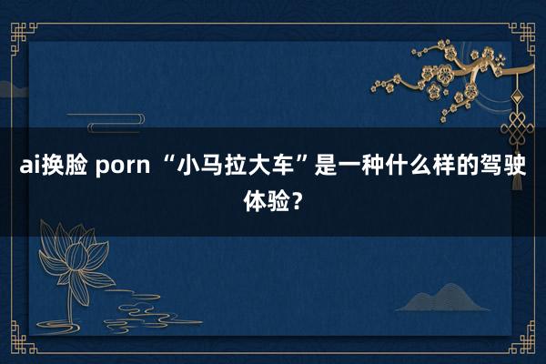 ai换脸 porn “小马拉大车”是一种什么样的驾驶体验？